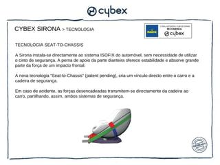 CYBEX SIRONA > TECNOLOGIA

TECNOLOGIA SEAT-TO-CHASSIS

A Sirona instala-se directamente ao sistema ISOFIX do automóvel, sem necessidade de utilizar
o cinto de segurança. A perna de apoio da parte dianteira oferece estabilidade e absorve grande
parte da força de um impacto frontal.

A nova tecnologia “Seat-to-Chassis” (patent pending), cria um vínculo directo entre o carro e a
cadeira de segurança.

Em caso de acidente, as forças desencadeadas transmitem-se directamente da cadeira ao
carro, partilhando, assim, ambos sistemas de segurança.
 