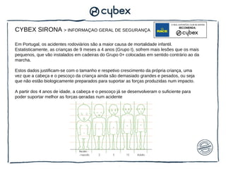 CYBEX SIRONA > INFORMAÇAO GERAL DE SEGURANÇA

Em Portugal, os acidentes rodoviários são a maior causa de mortalidade infantil.
Estatisticamente, as crianças de 9 meses a 4 anos (Grupo I), sofrem mais lesões que os mais
pequenos, que vão instalados em cadeiras do Grupo 0+ colocadas em sentido contrário ao da
marcha.

Estos dados justificam-se com o tamanho e respetivo crescimento da própria criança, uma
vez que a cabeça e o pescoço da criança ainda são demasiado grandes e pesados, ou seja
que não estão biologicamente preparados para suportar as forças produzidas num impacto.

A partir dos 4 anos de idade, a cabeça e o pescoço já se desenvolveram o suficiente para
poder suportar melhor as forças geradas num acidente
 