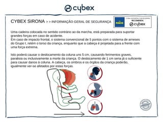 CYBEX SIRONA > > INFORMAÇÃO GERAL DE SEGURANÇA

Uma cadeira colocada no sentido contrário ao da marcha, está preparada para suportar
grandes forças em caso de acidente.
Em caso de impacto frontal, o sistema convencional de 5 pontos com o sistema de arneses
do Grupo I, retém o torso da criança, enquanto que a cabeça é projetada para a frente com
uma força extrema.

Isto poderá causar o deslocamento da coluna uns 5 cm, causando ferimentos graves,
paralisia ou inclusivamente a morte da criança. O deslocamento de 1 cm seria já o suficiente
para causar danos à coluna. A cabeça, os ombros e os órgãos da criança poderão,
igualmente ver-se afetados por estas forças.
 