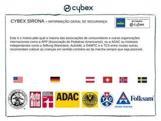 CYBEX SIRONA > INFORMAÇÃO GERAL DE SEGURANÇA


Este é o motivo pelo qual a maioria das associações de consumidores e outras organizações
internacionais como a APP (Associação de Pediatras Americanos), ou a ADAC ou institutos
independentes como o Stiftung Warentest, Autobild, a ÖAMTC e a TCS entre muitas outras,
recomendam colocar as crianças em sentido contrário ao da marcha sempre que seja possível.
 