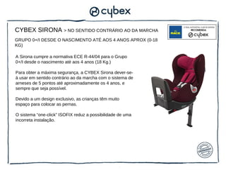 CYBEX SIRONA > NO SENTIDO CONTRÁRIO AO DA MARCHA
GRUPO 0+/I DESDE O NASCIMENTO ATÉ AOS 4 ANOS APROX (0-18
KG)

A Sirona cumpre a normativa ECE R-44/04 para o Grupo
0+/I desde o nascimento até aos 4 anos (18 Kg.)

Para obter a máxima segurança, a CYBEX Sirona dever-se-
á usar em sentido contrário ao da marcha com o sistema de
arneses de 5 pontos até aproximadamente os 4 anos, e
sempre que seja possível.

Devido a um design exclusivo, as crianças têm muito
espaço para colocar as pernas.

O sistema “one-click” ISOFIX reduz a possibilidade de uma
incorreta instalação.
 