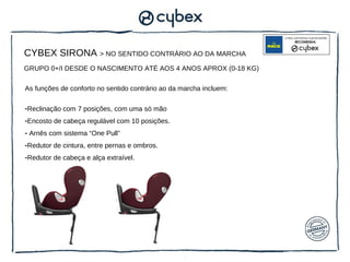 CYBEX SIRONA > NO SENTIDO CONTRÁRIO AO DA MARCHA
GRUPO 0+/I DESDE O NASCIMENTO ATÉ AOS 4 ANOS APROX (0-18 KG)

As funções de conforto no sentido contrário ao da marcha incluem:

-Reclinação com 7 posições, com uma só mão
-Encosto de cabeça regulável com 10 posições.
- Arnês com sistema “One Pull”
-Redutor de cintura, entre pernas e ombros.
-Redutor de cabeça e alça extraível.
 