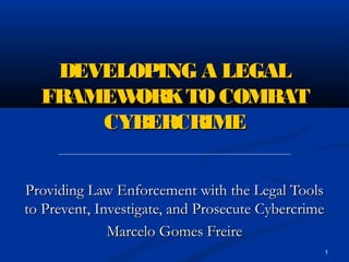 1
DEVELOPING A LEGALDEVELOPING A LEGAL
FRAMEWORKTO COMBATFRAMEWORKTO COMBAT
CYBERCRIMECYBERCRIME
Providing Law Enforcement with the Legal ToolsProviding Law Enforcement with the Legal Tools
to Prevent, Investigate, and Prosecute Cybercrimeto Prevent, Investigate, and Prosecute Cybercrime
Marcelo Gomes FreireMarcelo Gomes Freire
 