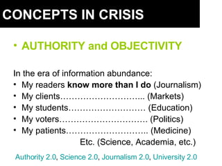 CONCEPTS IN CRISIS AUTHORITY and OBJECTIVITY In the era of information abundance: My readers  know more than I do  (Journalism) My clients………………………... (Markets) My students……………………… (Education) My voters…………………………. (Politics) My patients……………………….. (Medicine) Etc. (Science, Academia, etc.) Authority  2.0 ,  Science  2.0 ,  Journalism  2.0 ,  University  2.0 