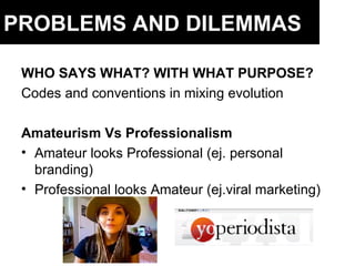 PROBLEMS AND DILEMMAS WHO SAYS WHAT? WITH WHAT PURPOSE? Codes and conventions in mixing evolution Amateurism Vs Professionalism Amateur looks Professional (ej. personal branding) Professional looks Amateur (ej.viral marketing) 
