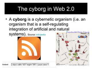 The cyborg in Web 2.0 A  cyborg  is a cybernetic organism (i.e. an organism that is a self-regulating integration of artificial and natural systems).  Source:  wikipedia 