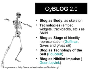 Cy BLOG  2.0 Blog as Body , as skeleton Tecnologies  (embed, widgets, trackbacks, etc.) as SKIN Blog as Stage  of Identity representation ( Goffman ,  Gives  and  gives off ) Blog as Tecnology of the Self  ( Foucault ) Blog as Nihilist Impulse  ( Geert   Lovink ) Image soruce: http://www.art.net/~rebecca/Skeleton.gif 