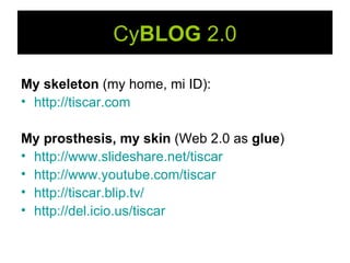Cy BLOG  2.0 My skeleton  (my home, mi ID):   http:// tiscar.com My prosthesis, my skin  (Web 2.0 as  glue ) http ://www.slideshare.net/tiscar http://www.youtube.com/tiscar http://tiscar.blip.tv/ http://del.icio.us/tiscar 