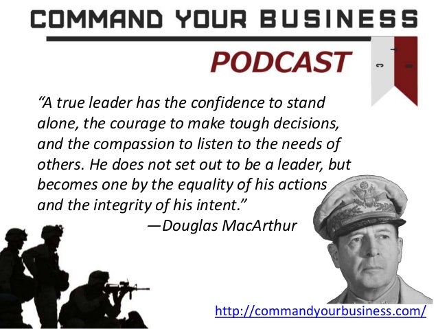 http://commandyourbusiness.com/
“A true leader has the confidence to stand
alone, the courage to make tough decisions,
and the compassion to listen to the needs of
others. He does not set out to be a leader, but
becomes one by the equality of his actions
and the integrity of his intent.”
—Douglas MacArthur
 