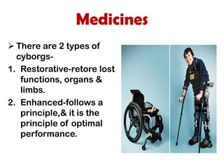 Medicines
 There are 2 types of
  cyborgs-
1. Restorative-retore lost
   functions, organs &
   limbs.
2. Enhanced-follows a
   principle,& it is the
   principle of optimal
   performance.
 