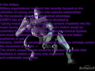 In the military
Military organizations' research has recently focused on the
utilization of cyborg animals for inter-species relationships
for the purposes of a supposed tactical advantage.
DARPA has announced its interest in developing
"cyborg insects" to transmit data from sensors implanted into the
insect during the pupal stage. The insect's motion would be
controlled from a MEMS, or Micro-Electro-Mechanical System,
and would conceivably surveys an environment and detect
explosives or gas.
Similarly, DARPA is developing a neural implant to remotely control
the movement of sharks.
The shark's unique senses would be exploited to provide data
feedback in relation to enemy ship movement
and underwater explosives.
 