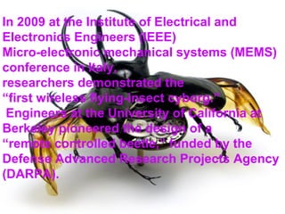 In 2009 at the Institute of Electrical and
Electronics Engineers (IEEE)
Micro-electronic mechanical systems (MEMS)
conference in Italy,
researchers demonstrated the
“first wireless flying-insect cyborg.”
 Engineers at the University of California at
Berkeley pioneered the design of a
“remote controlled beetle,” funded by the
Defense Advanced Research Projects Agency
(DARPA).
 