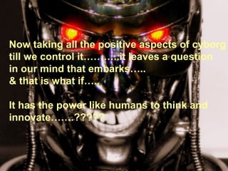 Now taking all the positive aspects of cyborg
till we control it………..it leaves a question
in our mind that embarks…..
& that is what if…..

It has the power like humans to think and
innovate…….?????
 