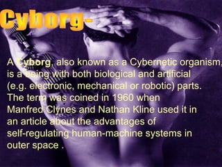 A Cyborg, also known as a Cybernetic organism,
is a being with both biological and artificial
(e.g. electronic, mechanical or robotic) parts.
The term was coined in 1960 when
Manfred Clynes and Nathan Kline used it in
an article about the advantages of
self-regulating human-machine systems in
outer space .
 