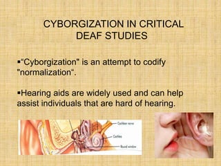 CYBORGIZATION IN CRITICAL
DEAF STUDIES
“Cyborgization" is an attempt to codify
"normalization“.
Hearing aids are widely used and can help
assist individuals that are hard of hearing.
 
