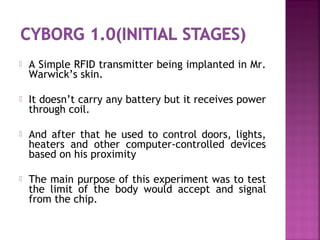  A Simple RFID transmitter being implanted in Mr.
Warwick’s skin.
 It doesn’t carry any battery but it receives power
through coil.
 And after that he used to control doors, lights,
heaters and other computer-controlled devices
based on his proximity
 The main purpose of this experiment was to test
the limit of the body would accept and signal
from the chip.
 