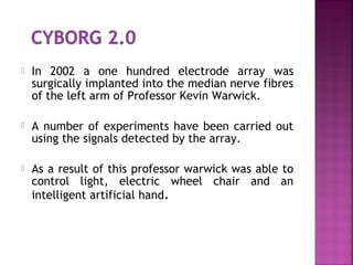  In 2002 a one hundred electrode array was
surgically implanted into the median nerve fibres
of the left arm of Professor Kevin Warwick.
 A number of experiments have been carried out
using the signals detected by the array.
 As a result of this professor warwick was able to
control light, electric wheel chair and an
intelligent artificial hand.
 