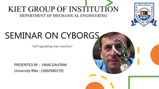 PRESENTED BY : VIKAS GAUTAM
University RNo : (1602940179)
SEMINAR ON CYBORGS
“self-regulating man-machine”
KIET GROUP OF INSTITUTION
DEPARTMENT OF MECHANICAL ENGINEERING
 