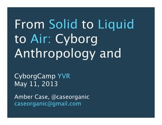 From Solid to Liquid
to Air: Cyborg
Anthropology and
CyborgCamp YVR
May 11, 2013
Amber Case, @caseorganic
caseorganic@gmail.com
 