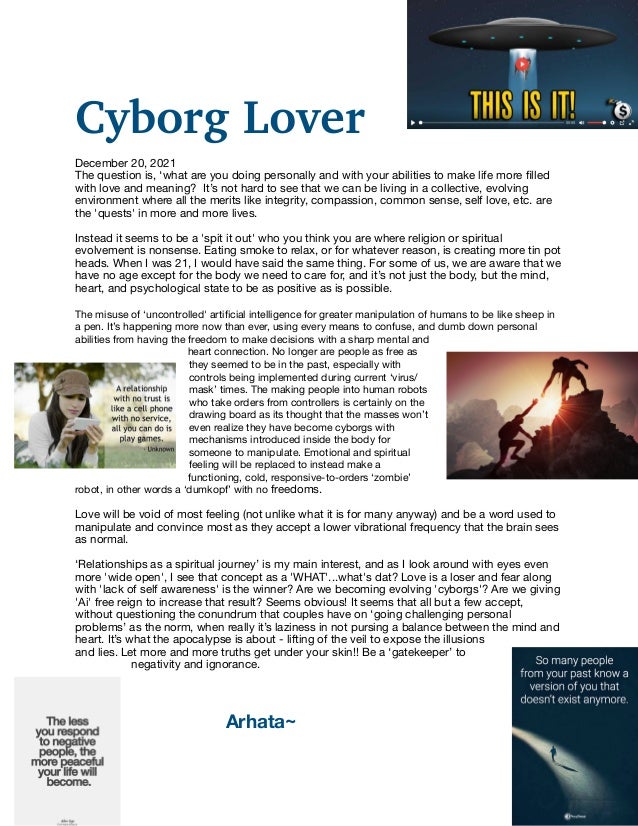 Cyborg Lover


December 20, 2021

The question is, ‘what are you doing personally and with your abilities to make life more
fi
lled
with love and meaning? It’s not hard to see that we can be living in a collective, evolving
environment where all the merits like integrity, compassion, common sense, self love, etc. are
the 'quests' in more and more lives. 

Instead it seems to be a 'spit it out' who you think you are where religion or spiritual
evolvement is nonsense. Eating smoke to relax, or for whatever reason, is creating more tin pot
heads. When I was 21, I would have said the same thing. For some of us, we are aware that we
have no age except for the body we need to care for, and it’s not just the body, but the mind,
heart, and psychological state to be as positive as is possible.

The misuse of ‘uncontrolled' arti
fi
cial intelligence for greater manipulation of humans to be like sheep in
a pen. It’s happening more now than ever, using every means to confuse, and dumb down personal
abilities from having the freedom to make decisions with a sharp mental and
heart connection. No longer are people as free as
they seemed to be in the past, especially with
controls being implemented during current ‘virus/
mask’ times. The making people into human robots
who take orders from controllers is certainly on the
drawing board as its thought that the masses won’t
even realize they have become cyborgs with
mechanisms introduced inside the body for
someone to manipulate. Emotional and spiritual
feeling will be replaced to instead make a
functioning, cold, responsive-to-orders ‘zombie’
robot, in other words a ‘dumkopf’ with no freedoms.

Love will be void of most feeling (not unlike what it is for many anyway) and be a word used to
manipulate and convince most as they accept a lower vibrational frequency that the brain sees
as normal.

‘Relationships as a spiritual journey’ is my main interest, and as I look around with eyes even
more 'wide open', I see that concept as a 'WHAT'...what's dat? Love is a loser and fear along
with 'lack of self awareness' is the winner? Are we becoming evolving 'cyborgs'? Are we giving
'Ai' free reign to increase that result? Seems obvious! It seems that all but a few accept,
without questioning the conundrum that couples have on ‘going challenging personal
problems’ as the norm, when really it’s laziness in not pursing a balance between the mind and
heart. It’s what the apocalypse is about - lifting of the veil to expose the illusions
and lies. Let more and more truths get under your skin!! Be a ‘gatekeeper’ to
negativity and ignorance.

	 	 	 Arhata~

 