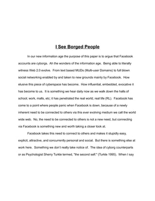 I See Borged People
In our new information age the purpose of this paper is to argue that Facebook
accounts are cyborgs. Ah the wonders of the information age. Being able to literally
witness Web 2.0 evolve. From text based MUDs (Multi-user Domains) to full blown
social networking enabled by and taken to new grounds mainly by Facebook. How
elusive this piece of cyberspace has become. How influential, embedded, evocative it
has become to us. It is something we hear daily now as we walk down the halls of
school, work, malls, etc; it has penetrated the real world, real life (RL). Facebook has
come to a point where people panic when Facebook is down, because of a newly
inherent need to be connected to others via this ever evolving medium we call the world
wide web. No, the need to be connected to others is not a new need, but connecting
via Facebook is something new and worth taking a closer look at.
Facebook takes this need to connect to others and makes it stupidly easy,
explicit, attractive, and concurrently personal and social. But there is something else at
work here. Something we don’t really take notice of. The idea of cyborg counterparts
or as Psychologist Sherry Turkle termed, "the second self." (Turkle 1995). When I say
 