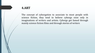 4.ART
The concept of cyborgation to associate to most people with
science fiction, they tend to believe cyborgs exist only in
imaginations of writers and artists. Cyborgs get famed through
mainly science fiction films and through stories of writers
 