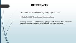 REFERENCES
Clynes, M. & Kline N., 1960, “Cyborgs and Space”, Astronautics.
Fukuda, M., 2004, “Osteo-Odonto-Keratoprosthesis”
Haraway, Donna J. 1991,Simians, Cyborgs, and Women: The Reinvention
of Nature, London: Free Association Books & New York: Routledge
 
