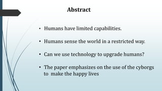 Abstract
• Humans have limited capabilities.
• Humans sense the world in a restricted way.
• Can we use technology to upgrade humans?
• The paper emphasizes on the use of the cyborgs
to make the happy lives
 