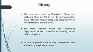 History
• The term was coined by Manfred E. Clynes and
Nathan S. Kline in 1960 to refer to their conception
of an enhanced human being who could survive in
extra terrestrial environments
• Dr. Kevin Warwick heads the Cybernetics
Department at the University of Reading in the
United Kingdom.
• In 1998, implanted a silicon chip transponder in his
left hand by surgical operation.
 
