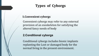 Types of Cyborgs
1.Convenient cyborgs
Convenient cyborgs may refer to any external
provision of an exoskeleton for satisfying the
altered fancy needs of body
2.Conditional cyborgs
Conditional cyborgs includes bionic implants
replanting the Lost or damaged body for the
normal living in the present environment.
 