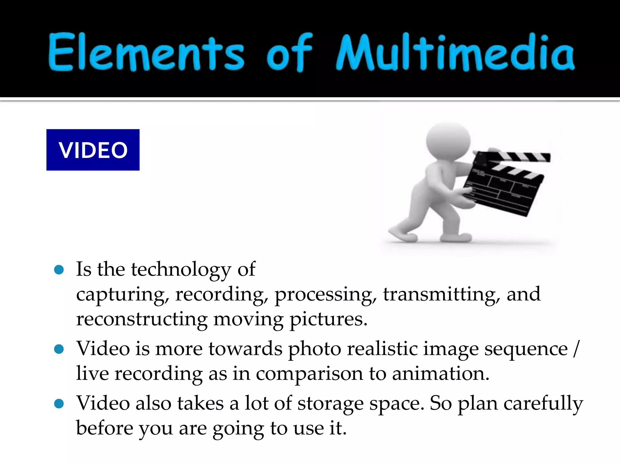 VIDEO






Is the technology of
capturing, recording, processing, transmitting, and
reconstructing moving pictures.
Video is more towards photo realistic image sequence /
live recording as in comparison to animation.
Video also takes a lot of storage space. So plan carefully
before you are going to use it.

 