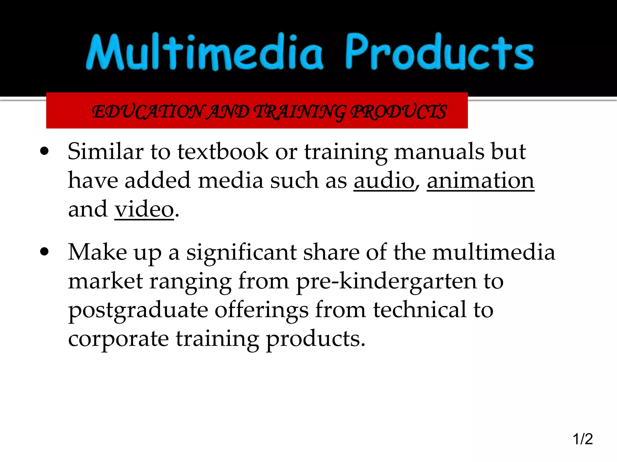 EDUCATION AND TRAINING PRODUCTS

• Similar to textbook or training manuals but
have added media such as audio, animation
and video.
• Make up a significant share of the multimedia
market ranging from pre-kindergarten to
postgraduate offerings from technical to
corporate training products.

1/2

 