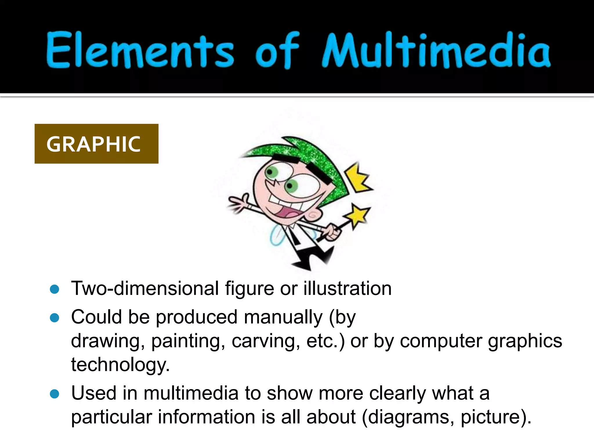 GRAPHIC






Two-dimensional figure or illustration
Could be produced manually (by
drawing, painting, carving, etc.) or by computer graphics
technology.
Used in multimedia to show more clearly what a
particular information is all about (diagrams, picture).

 