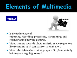 VIDEO






Is the technology of
capturing, recording, processing, transmitting, and
reconstructing moving pictures.
Video is more towards photo realistic image sequence /
live recording as in comparison to animation.
Video also takes a lot of storage space. So plan carefully
before you are going to use it.

 