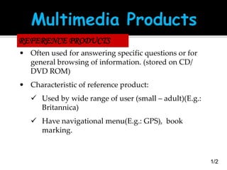REFERENCE PRODUCTS
• Often used for answering specific questions or for
general browsing of information. (stored on CD/
DVD ROM)
• Characteristic of reference product:

 Used by wide range of user (small – adult)(E.g.:
Britannica)
 Have navigational menu(E.g.: GPS), book
marking.

1/2

 