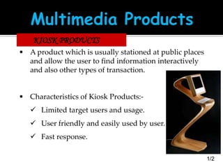 KIOSK PRODUCTS
• A product which is usually stationed at public places
and allow the user to find information interactively
and also other types of transaction.

• Characteristics of Kiosk Products: Limited target users and usage.
 User friendly and easily used by user.

 Fast response.
1/2

 