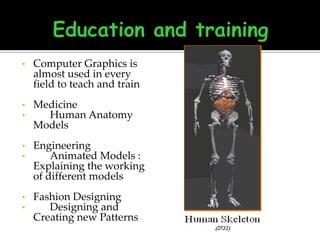 •

Computer Graphics is
almost used in every
field to teach and train

•
•

Medicine
Human Anatomy
Models

•
•

Engineering
Animated Models :
Explaining the working
of different models

•
•

Fashion Designing
Designing and
Creating new Patterns

 