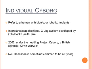 INDIVIDUAL CYBORG
   Refer to a human with bionic, or robotic, implants

   In prosthetic applications, C-Leg system developed by
    Otto Bock HealthCare

   2002, under the heading Project Cyborg, a British
    scientist, Kevin Warwick

   Neil Harbisson is sometimes claimed to be a Cyborg
 