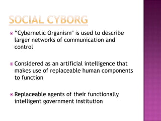  “CyberneticOrganism" is used to describe
 larger networks of communication and
 control

 Considered as an artificial intelligence that
 makes use of replaceable human components
 to function

 Replaceable  agents of their functionally
 intelligent government institution
 
