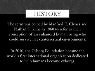 HISTORY
The term was coined by Manfred E. Clynes and
   Nathan S. Kline in 1960 to refer to their
conception of an enhanced human being who
 could survive in extraterrestrial environments.

 In 2010, the Cyborg Foundation became the
world's first international organization dedicated
        to help humans become cyborgs.
 