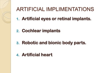 ARTIFICIAL IMPLIMENTATIONS
1.   Artificial eyes or retinal implants.

2.   Cochlear implants

3.   Robotic and bionic body parts.

4.   Artificial heart
 