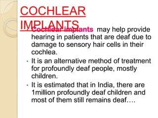 COCHLEAR
IMPLANTS may help provide
 • Cochlear implants
     hearing in patients that are deaf due to
     damage to sensory hair cells in their
     cochlea.
 •   It is an alternative method of treatment
     for profoundly deaf people, mostly
     children.
 •   It is estimated that in India, there are
     1million profoundly deaf children and
     most of them still remains deaf….
 
