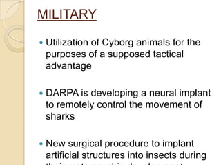 MILITARY

   Utilization of Cyborg animals for the
    purposes of a supposed tactical
    advantage

   DARPA is developing a neural implant
    to remotely control the movement of
    sharks

   New surgical procedure to implant
    artificial structures into insects during
 