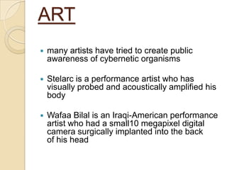 ART
   many artists have tried to create public
    awareness of cybernetic organisms

   Stelarc is a performance artist who has
    visually probed and acoustically amplified his
    body

   Wafaa Bilal is an Iraqi-American performance
    artist who had a small10 megapixel digital
    camera surgically implanted into the back
    of his head
 