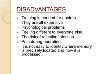 DISADVANTAGES
   Training is needed for doctors
   They are all expensive
   Psychological problems
   Feeling different to everyone else
   The risk of rejection/infection
   Pain during operation.
   It is not easy to identify where memory
    is precisely located and how it is
    processed.
 