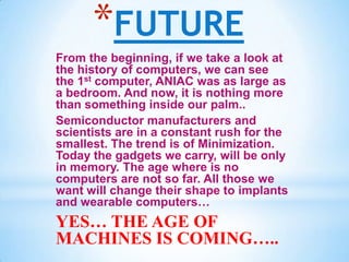 *FUTURE
From the beginning, if we take a look at
the history of computers, we can see
the 1st computer, ANIAC was as large as
a bedroom. And now, it is nothing more
than something inside our palm..
Semiconductor manufacturers and
scientists are in a constant rush for the
smallest. The trend is of Minimization.
Today the gadgets we carry, will be only
in memory. The age where is no
computers are not so far. All those we
want will change their shape to implants
and wearable computers…
YES… THE AGE OF
MACHINES IS COMING…..
 