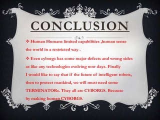 CONCLUSION
 Human Humans limited capabilities ,human sense
the world in a restricted way .

 Even cyborgs has some major defects and wrong sides
as like any technologies evolving now days. Finally
I would like to say that if the future of intelligent robots,
then to protect mankind, we will must need some
TERMINATORs. They all are CYBORGS. Because
by making human CYBORGS.
 