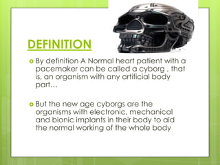 DEFINITION
 By definition A Normal heart patient with a
 pacemaker can be called a cyborg , that
 is, an organism with any artificial body
 part…

 Butthe new age cyborgs are the
 organisms with electronic, mechanical
 and bionic implants in their body to aid
 the normal working of the whole body
 