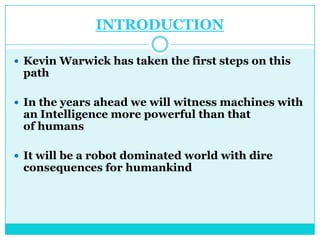 INTRODUCTION

 Kevin Warwick has taken the first steps on this
 path

 In the years ahead we will witness machines with
 an Intelligence more powerful than that
 of humans

 It will be a robot dominated world with dire
 consequences for humankind
 