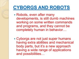 CYBORGS AND ROBOTS
   Robots, even after many
    developments, is still dumb machines
    working on some written commands
    and programs, and they cannot be
    completely human in behavior…

   Cyborgs are not just super humans
    having extra abilities and mechanical
    body parts, but it’s a new approach
    having a wide range of applications
    and possibilities…
 
